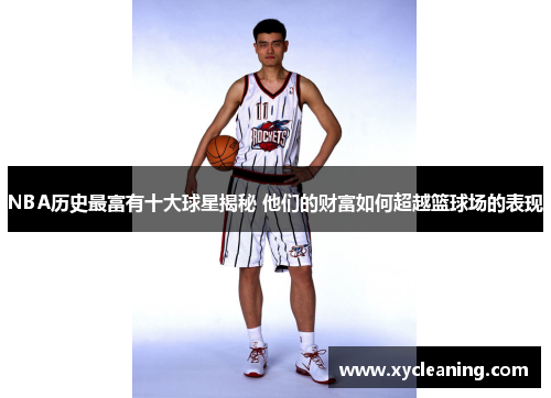 NBA历史最富有十大球星揭秘 他们的财富如何超越篮球场的表现