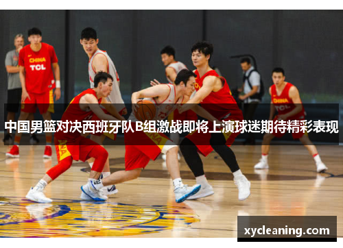 中国男篮对决西班牙队B组激战即将上演球迷期待精彩表现